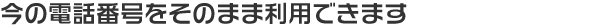 今の電話番号をそのまま利用できます